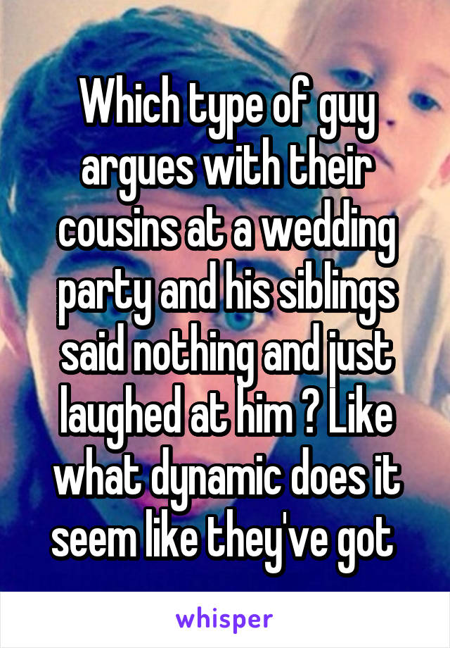 Which type of guy argues with their cousins at a wedding party and his siblings said nothing and just laughed at him ? Like what dynamic does it seem like they've got 