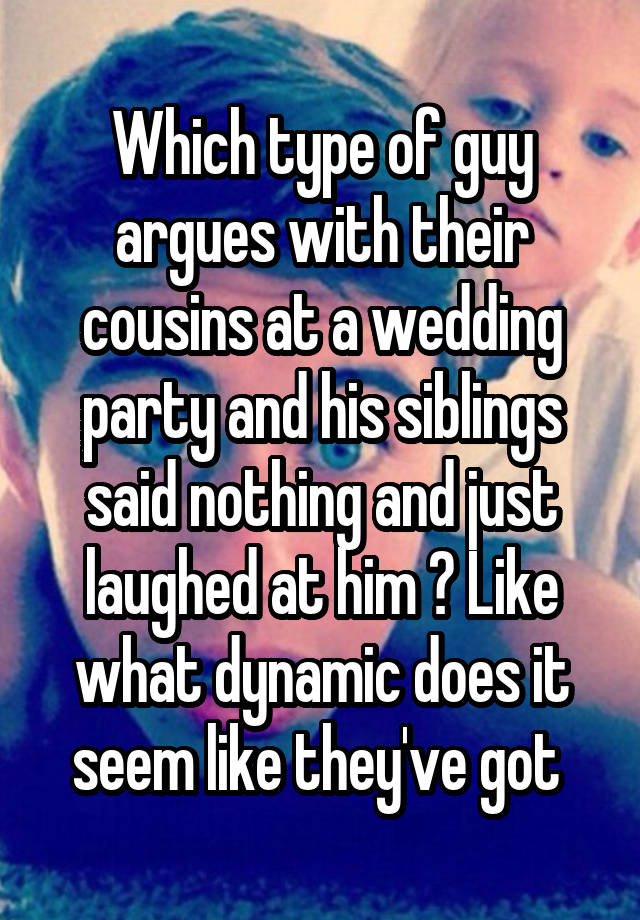 Which type of guy argues with their cousins at a wedding party and his siblings said nothing and just laughed at him ? Like what dynamic does it seem like they've got 