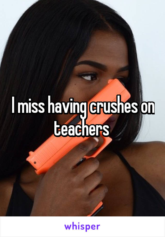 I miss having crushes on teachers 