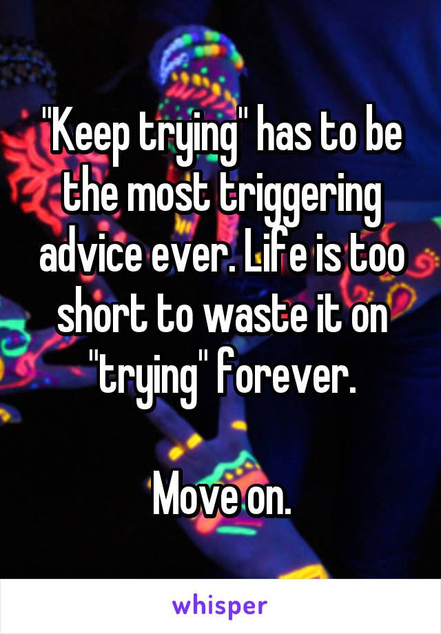 "Keep trying" has to be the most triggering advice ever. Life is too short to waste it on "trying" forever.

Move on.