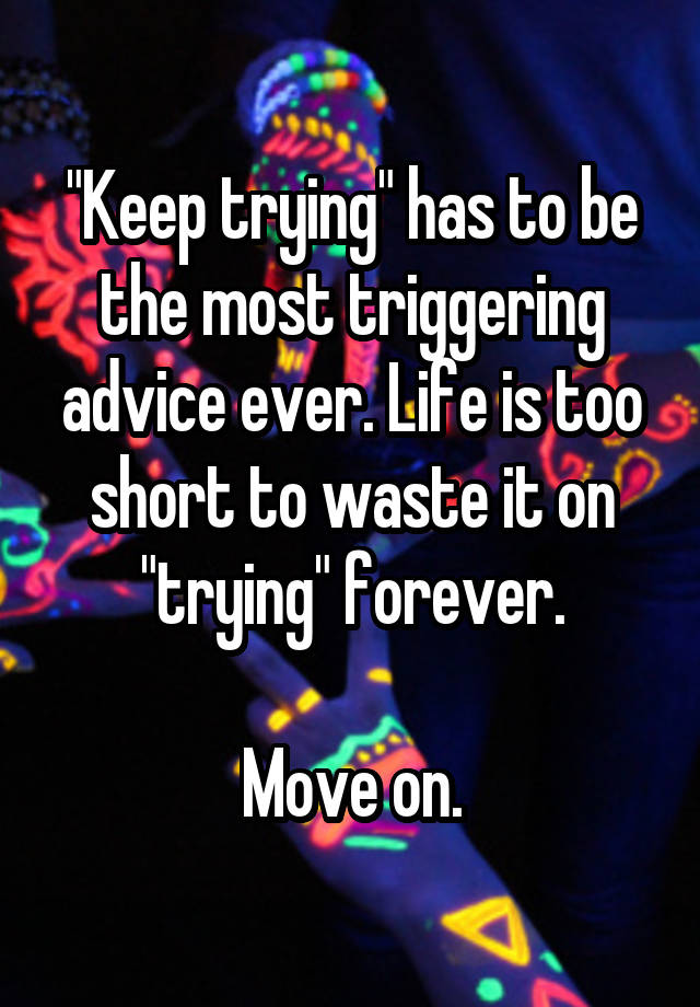 "Keep trying" has to be the most triggering advice ever. Life is too short to waste it on "trying" forever.

Move on.