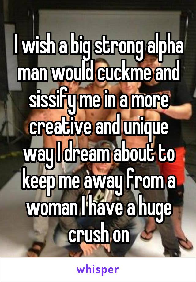 I wish a big strong alpha man would cuckme and sissify me in a more creative and unique way I dream about to keep me away from a woman I have a huge crush on