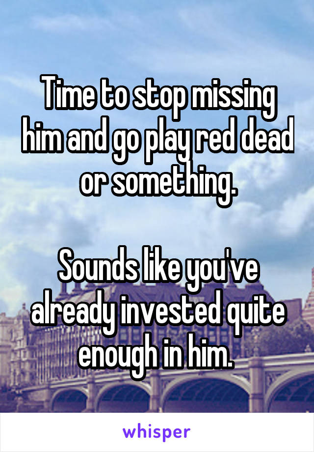 
Time to stop missing him and go play red dead or something.

Sounds like you've already invested quite enough in him. 