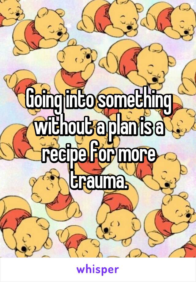 Going into something without a plan is a recipe for more trauma.