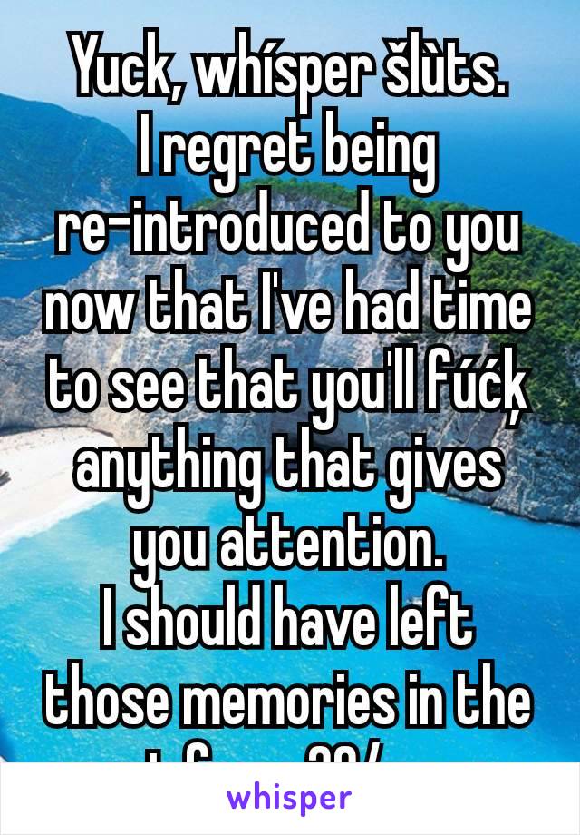 Yuck, whísper šlùts.
I regret being re-introduced to you now that I've had time to see that you'll fúćķ anything that gives you attention.
I should have left those memories in the past from 20/y ago.