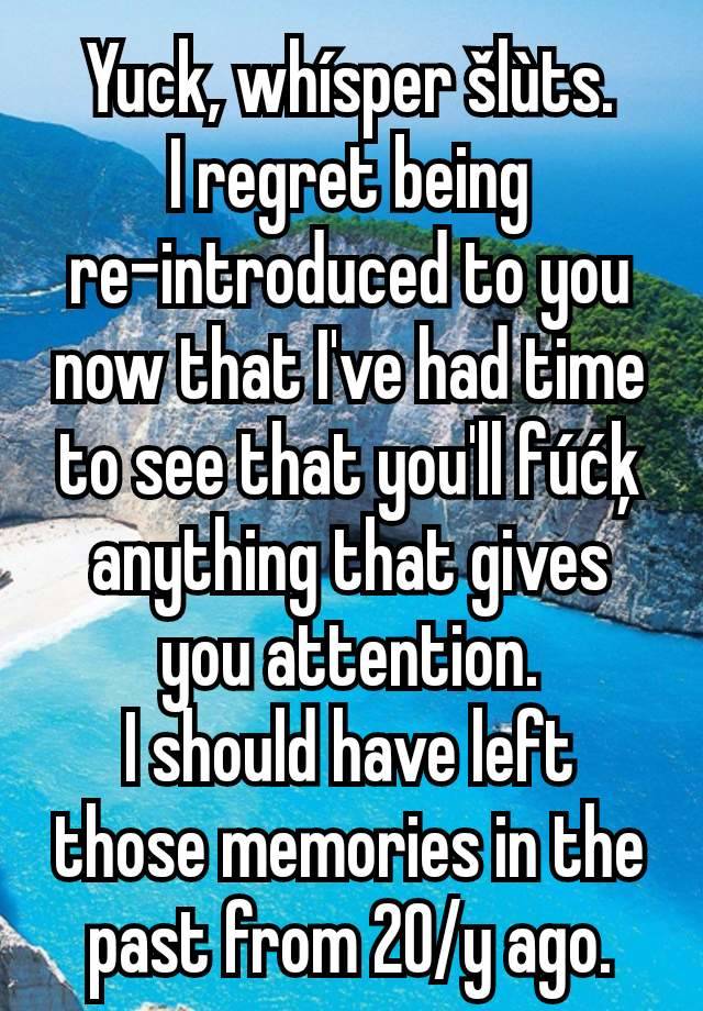 Yuck, whísper šlùts.
I regret being re-introduced to you now that I've had time to see that you'll fúćķ anything that gives you attention.
I should have left those memories in the past from 20/y ago.