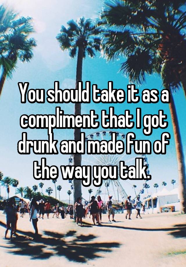 You should take it as a compliment that I got drunk and made fun of the way you talk. 