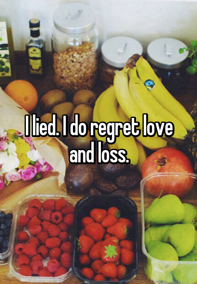 I lied. I do regret love and loss.