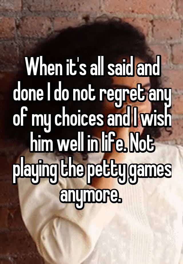 When it's all said and done I do not regret any of my choices and I wish him well in life. Not playing the petty games anymore. 