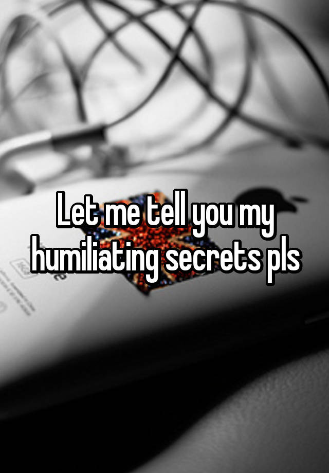 Let me tell you my humiliating secrets pls