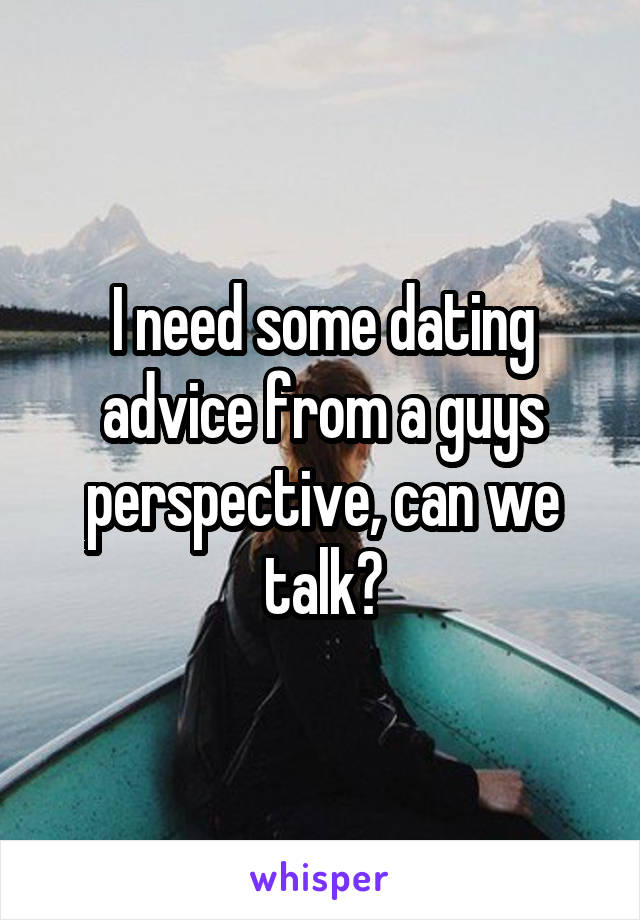 I need some dating advice from a guys perspective, can we talk?