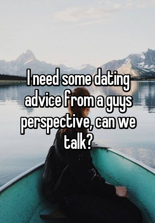 I need some dating advice from a guys perspective, can we talk?