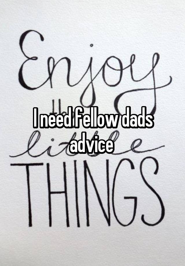 I need fellow dads advice 