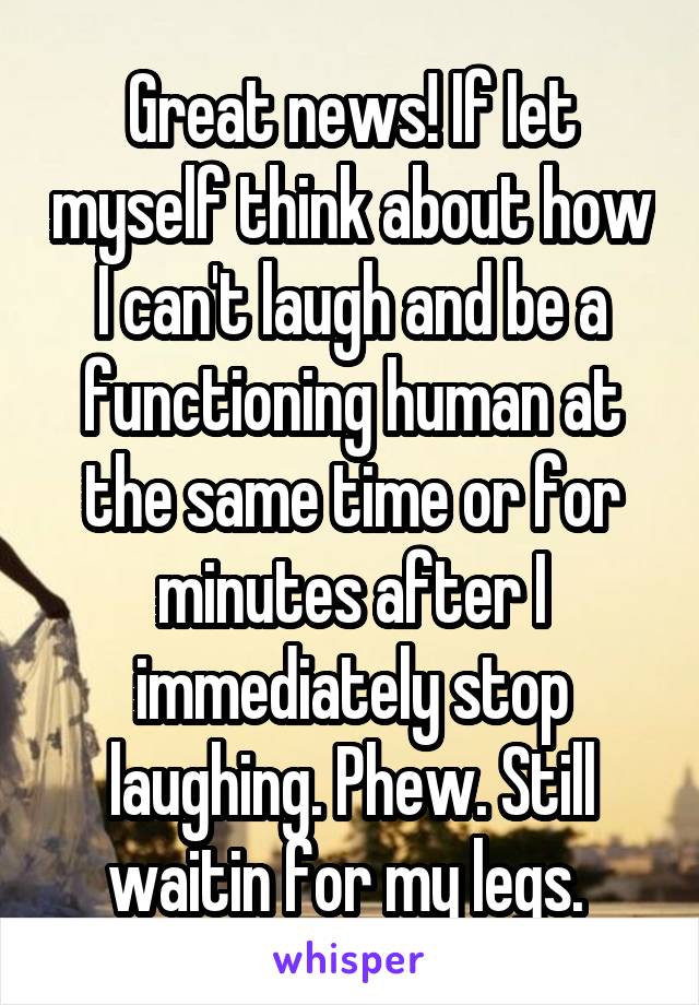 Great news! If Iet myself think about how I can't laugh and be a functioning human at the same time or for minutes after I immediately stop laughing. Phew. Still waitin for my legs. 