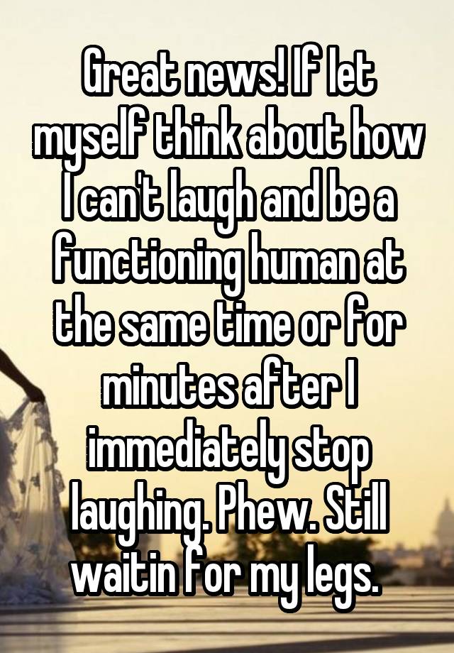 Great news! If Iet myself think about how I can't laugh and be a functioning human at the same time or for minutes after I immediately stop laughing. Phew. Still waitin for my legs. 