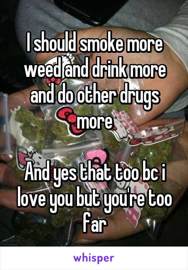 I should smoke more weed and drink more and do other drugs more

And yes that too bc i love you but you're too far