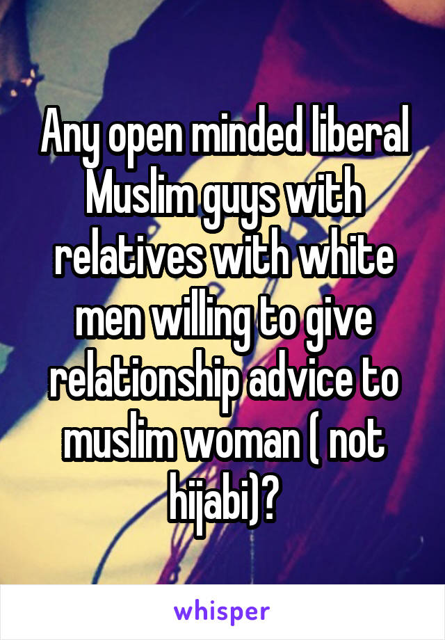 Any open minded liberal Muslim guys with relatives with white men willing to give relationship advice to muslim woman ( not hijabi)?