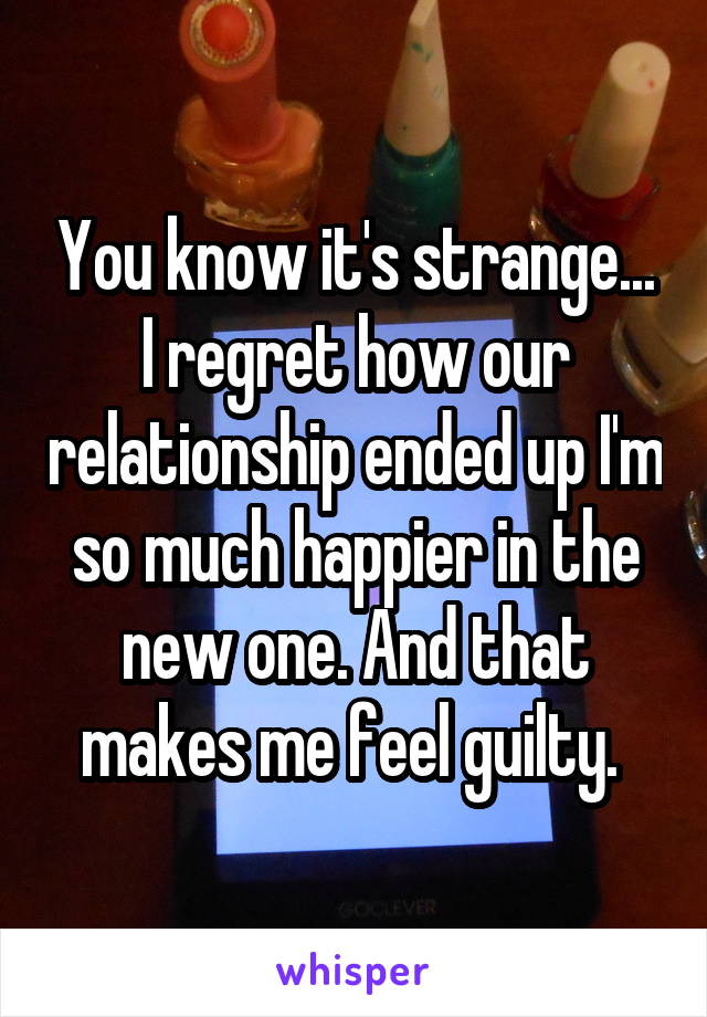 You know it's strange... I regret how our relationship ended up I'm so much happier in the new one. And that makes me feel guilty. 