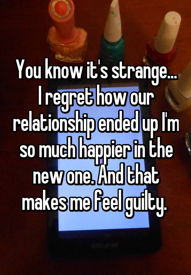 You know it's strange... I regret how our relationship ended up I'm so much happier in the new one. And that makes me feel guilty. 