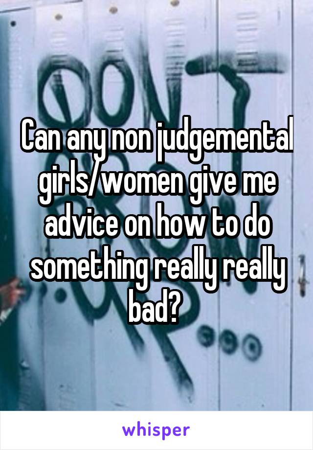 Can any non judgemental girls/women give me advice on how to do something really really bad? 