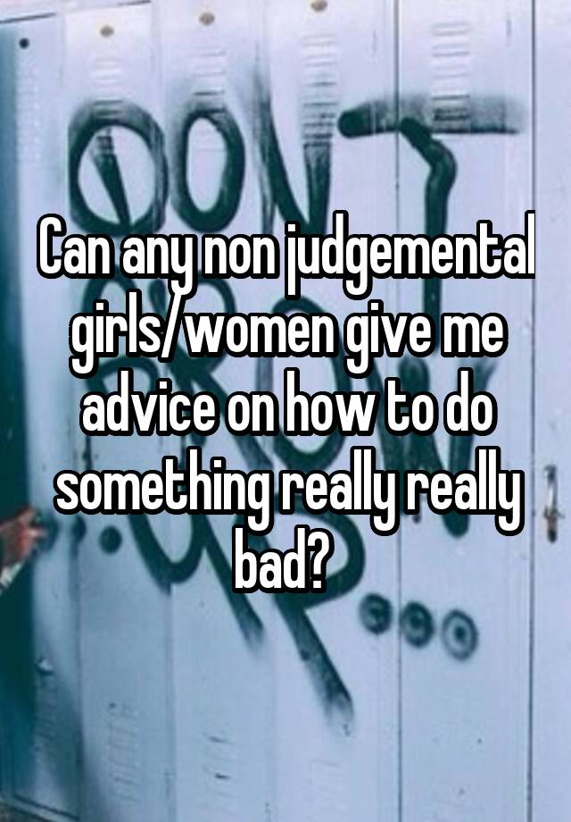 Can any non judgemental girls/women give me advice on how to do something really really bad? 