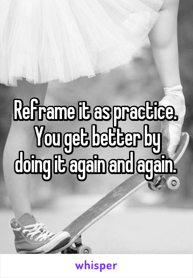 Reframe it as practice. 
You get better by doing it again and again. 