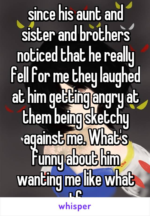 since his aunt and sister and brothers noticed that he really fell for me they laughed at him getting angry at them being sketchy against me. What's funny about him wanting me like what tf