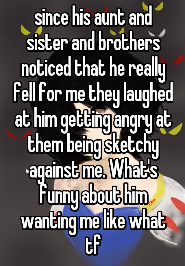 since his aunt and sister and brothers noticed that he really fell for me they laughed at him getting angry at them being sketchy against me. What's funny about him wanting me like what tf