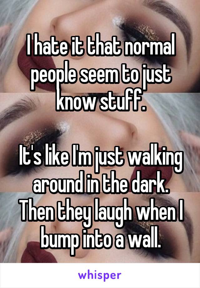 I hate it that normal people seem to just know stuff.

It's like I'm just walking around in the dark.
Then they laugh when I bump into a wall.