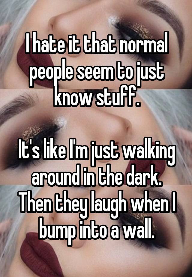 I hate it that normal people seem to just know stuff.

It's like I'm just walking around in the dark.
Then they laugh when I bump into a wall.