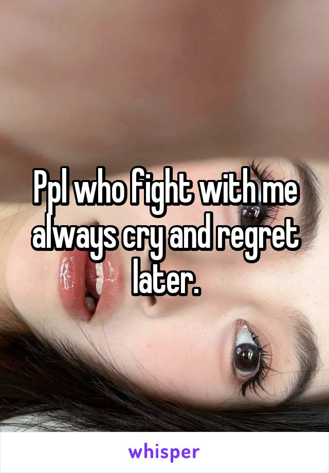 Ppl who fight with me always cry and regret later.