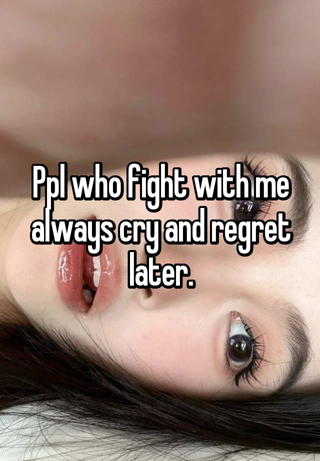 Ppl who fight with me always cry and regret later.