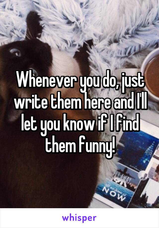 Whenever you do, just write them here and I'll let you know if I find them funny!