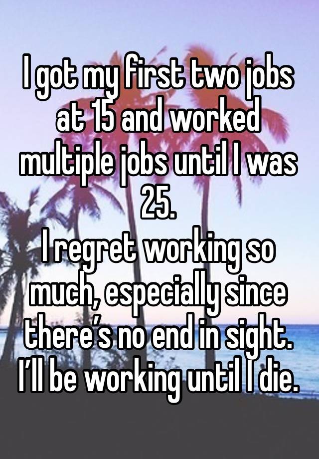 I got my first two jobs at 15 and worked multiple jobs until I was 25.
I regret working so much, especially since there’s no end in sight.
I’ll be working until I die.