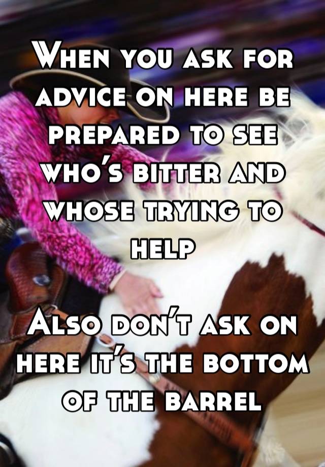 When you ask for advice on here be prepared to see who’s bitter and whose trying to help

Also don’t ask on here it’s the bottom of the barrel