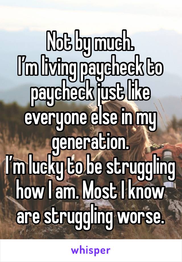 Not by much.
I’m living paycheck to paycheck just like everyone else in my generation.
I’m lucky to be struggling how I am. Most I know are struggling worse.