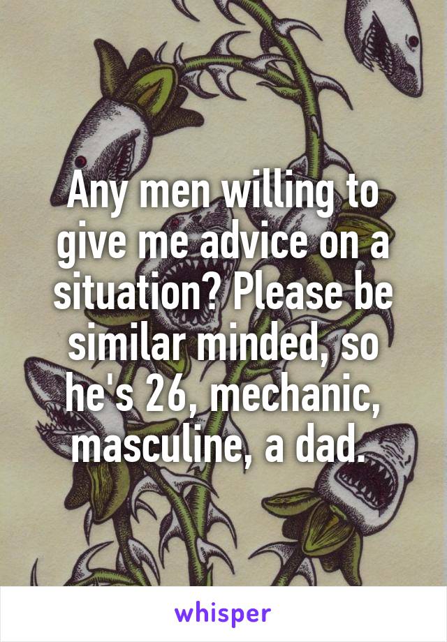 Any men willing to give me advice on a situation? Please be similar minded, so he's 26, mechanic, masculine, a dad. 