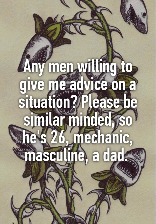 Any men willing to give me advice on a situation? Please be similar minded, so he's 26, mechanic, masculine, a dad. 