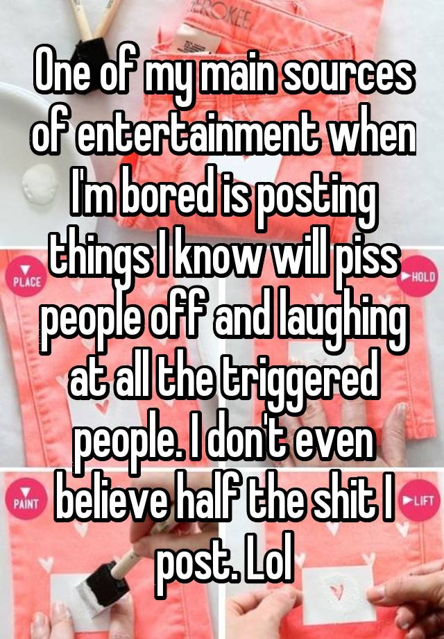 One of my main sources of entertainment when I'm bored is posting things I know will piss people off and laughing at all the triggered people. I don't even believe half the shit I post. Lol