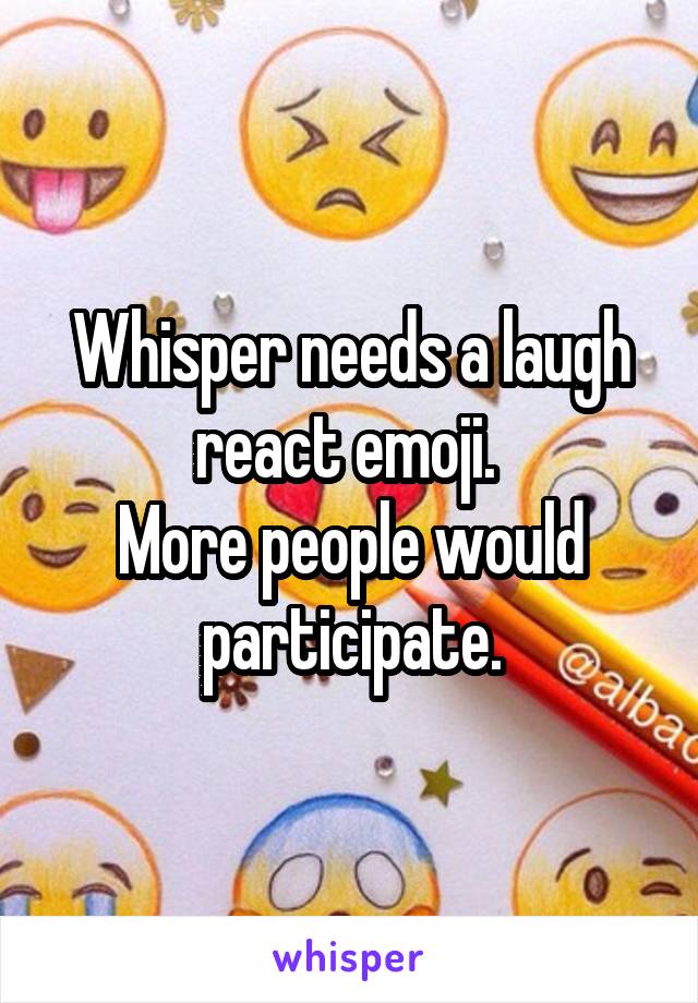 Whisper needs a laugh react emoji. 
More people would participate.