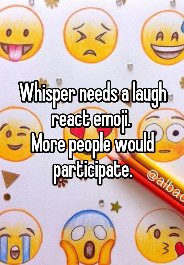 Whisper needs a laugh react emoji. 
More people would participate.