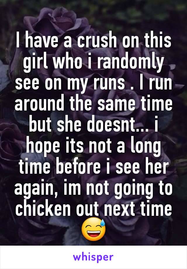 I have a crush on this girl who i randomly see on my runs . I run around the same time but she doesnt... i hope its not a long time before i see her again, im not going to chicken out next time 😅