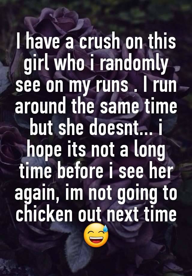 I have a crush on this girl who i randomly see on my runs . I run around the same time but she doesnt... i hope its not a long time before i see her again, im not going to chicken out next time 😅