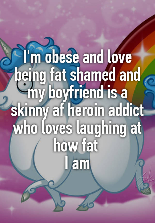 I'm obese and love being fat shamed and my boyfriend is a skinny af heroin addict who loves laughing at how fat 
I am