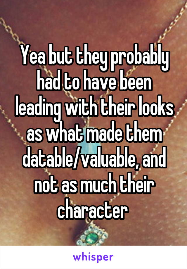 Yea but they probably had to have been leading with their looks as what made them datable/valuable, and not as much their character 