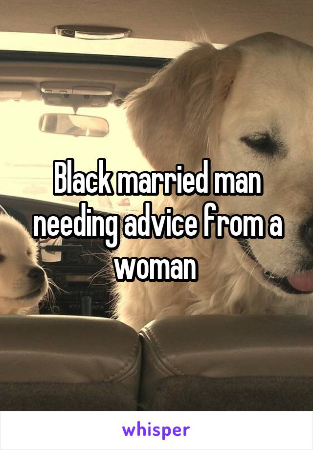 Black married man needing advice from a woman 