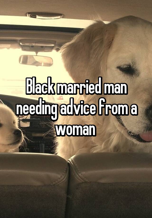 Black married man needing advice from a woman 