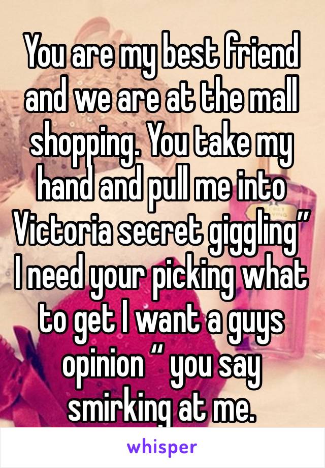 You are my best friend and we are at the mall shopping. You take my hand and pull me into Victoria secret giggling” I need your picking what to get I want a guys opinion “ you say smirking at me.