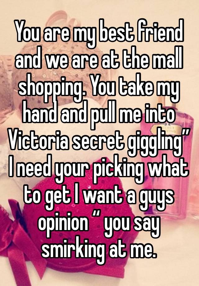 You are my best friend and we are at the mall shopping. You take my hand and pull me into Victoria secret giggling” I need your picking what to get I want a guys opinion “ you say smirking at me.