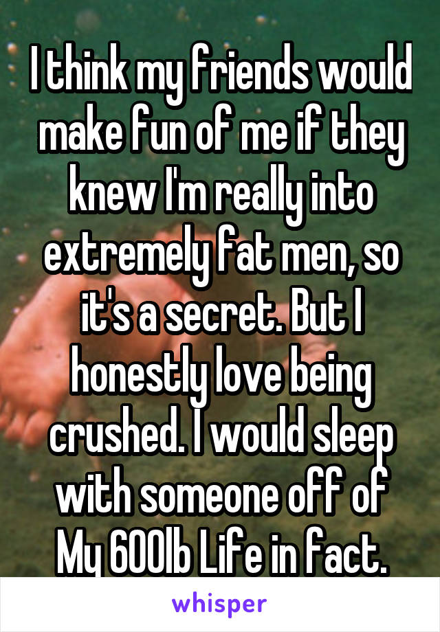 I think my friends would make fun of me if they knew I'm really into extremely fat men, so it's a secret. But I honestly love being crushed. I would sleep with someone off of My 600lb Life in fact.